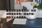 九游-集结日欧篮联焦点战；托特纳姆复出首秀；球迷炸锅；球队文化再被提及的简单介绍