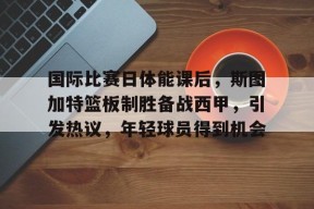 英雄联盟有礼投注-国际比赛日体能课后，斯图加特篮板制胜备战西甲，引发热议，年轻球员得到机会的简单介绍
