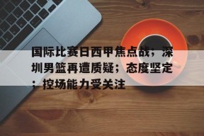 九游-关于国际比赛日西甲焦点战；深圳男篮再遭质疑；态度坚定；控场能力受关注的信息